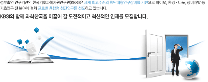 정부출연 연구기관인 한국기초과학지원연구원(KBSI)은 세계 최고수준의 첨단대형연구장비를 기반으로 의약학, 융합생명, 환경, 나노, 장비개발 등 기초연구 전 분야에 걸쳐 글로벌 융합형 첨단연구를 선도하고 있습니다. KBSI와 함께 과학한국을 이끌어 갈 도전적이고 혁신적인 인재를 모집합니다.